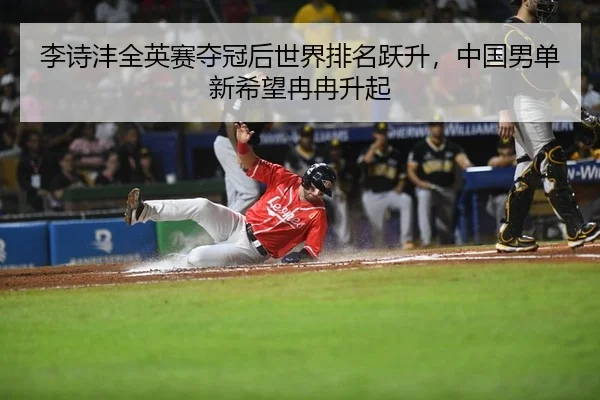 李诗沣全英赛夺冠后世界排名跃升，中国男单新希望冉冉升起